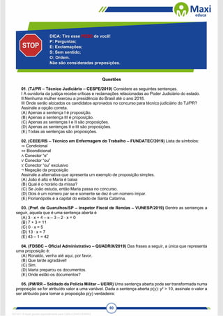 80
Questões
01. (TJ/PR – Técnico Judiciário – CESPE/2019) Considere as seguintes sentenças.
I A ouvidoria da justiça recebe críticas e reclamações relacionadas ao Poder Judiciário do estado.
II Nenhuma mulher exerceu a presidência do Brasil até o ano 2018.
III Onde serão alocados os candidatos aprovados no concurso para técnico judiciário do TJ/PR?
Assinale a opção correta.
(A) Apenas a sentença I é proposição.
(B) Apenas a sentença III é proposição.
(C) Apenas as sentenças I e II são proposições.
(D) Apenas as sentenças II e III são proposições.
(E) Todas as sentenças são proposições.
02. (CEEE/RS – Técnico em Enfermagem do Trabalho – FUNDATEC/2019) Lista de símbolos:
⇒ Condicional
⇔ Bicondicional
∧ Conector “e”
∨ Conector “ou”
⊻ Conector “ou” exclusivo
¬ Negação da proposição
Assinale a alternativa que apresenta um exemplo de proposição simples.
(A) João é alto e Maria é baixa
(B) Qual é o horário da missa?
(C) Se João estuda, então Maria passa no concurso.
(D) Dois é um número par se e somente se dez é um número ímpar.
(E) Florianópolis é a capital do estado de Santa Catarina.
03. (Pref. de Guarulhos/SP – Inspetor Fiscal de Rendas – VUNESP/2019) Dentre as sentenças a
seguir, aquela que é uma sentença aberta é
(A) 3 ⋅ x + 4 – x – 3 – 2 ⋅ x = 0
(B) 7 + 3 = 11
(C) 0 ⋅ x = 5
(D) 13 ⋅ x = 7
(E) 43 – 1 = 42
04. (FDSBC – Oficial Administrativo – QUADRIX/2019) Das frases a seguir, a única que representa
uma proposição é:
(A) Ronaldo, venha até aqui, por favor.
(B) Que tarde agradável!
(C) Sim.
(D) Maria preparou os documentos.
(E) Onde estão os documentos?
05. (PM/RR – Soldado da Polícia Militar – UERR) Uma sentença aberta pode ser transformada numa
proposição se for atribuído valor a uma variável. Dada a sentença aberta p(y): y2
> 10, assinale o valor a
ser atribuído para tornar a proposição p(y) verdadeira:
DICA: Tire esse PESO de você!
P: Perguntas;
E: Exclamações;
S: Sem sentido;
O: Ordem.
Não são consideradas proposições.
1671811 E-book gerado especialmente para CARLA DIAS FERRAZ
 