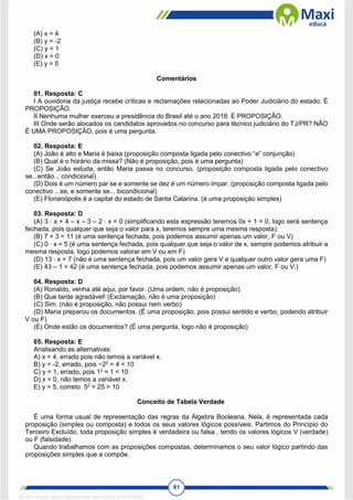 81
(A) x = 4
(B) y = -2
(C) y = 1
(D) x = 0
(E) y = 5
Comentários
01. Resposta: C
I A ouvidoria da justiça recebe críticas e reclamações relacionadas ao Poder Judiciário do estado. É
PROPOSIÇÃO.
II Nenhuma mulher exerceu a presidência do Brasil até o ano 2018. É PROPOSIÇÃO.
III Onde serão alocados os candidatos aprovados no concurso para técnico judiciário do TJ/PR? NÃO
É UMA PROPOSIÇÃO, pois é uma pergunta.
02. Resposta: E
(A) João é alto e Maria é baixa (proposição composta ligada pelo conectivo “e” conjunção)
(B) Qual é o horário da missa? (Não é proposição, pois é uma pergunta)
(C) Se João estuda, então Maria passa no concurso. (proposição composta ligada pelo conectivo
se...então... condicional)
(D) Dois é um número par se e somente se dez é um número ímpar. (proposição composta ligada pelo
conectivo ...se, e somente se... bicondicional)
(E) Florianópolis é a capital do estado de Santa Catarina. (é uma proposição simples)
03. Resposta: D
(A) 3 ⋅ x + 4 – x – 3 – 2 ⋅ x = 0 (simplificando esta expressão teremos 0x + 1 = 0, logo será sentença
fechada, pois qualquer que seja o valor para x, teremos sempre uma mesma resposta)
(B) 7 + 3 = 11 (é uma sentença fechada, pois podemos assumir apenas um valor, F ou V)
(C) 0 ⋅ x = 5 (é uma sentença fechada, pois qualquer que seja o valor de x, sempre podemos atribuir a
mesma resposta, logo podemos valorar em V ou em F)
(D) 13 ⋅ x = 7 (não é uma sentença fechada, pois um valor gera V e qualquer outro valor gera uma F)
(E) 43 – 1 = 42 (é uma sentença fechada, pois podemos assumir apenas um valor, F ou V.)
04. Resposta: D
(A) Ronaldo, venha até aqui, por favor. (Uma ordem, não é proposição)
(B) Que tarde agradável! (Exclamação, não é uma proposição)
(C) Sim. (não é proposição, não possui nem verbo)
(D) Maria preparou os documentos. (É uma proposição, pois possui sentido e verbo, podendo atribuir
V ou F)
(E) Onde estão os documentos? (É uma pergunta, logo não é proposição)
05. Resposta: E
Analisando as alternativas:
A) x = 4, errado pois não temos a variável x.
B) y = -2, errado, pois −22
= 4 < 10
C) y = 1, errado, pois 12
= 1 < 10
D) x = 0, não temos a variável x.
E) y = 5, correto. 52
= 25 > 10
Conceito de Tabela Verdade
É uma forma usual de representação das regras da Álgebra Booleana. Nela, é representada cada
proposição (simples ou composta) e todos os seus valores lógicos possíveis. Partimos do Princípio do
Terceiro Excluído, toda proposição simples é verdadeira ou falsa , tendo os valores lógicos V (verdade)
ou F (falsidade).
Quando trabalhamos com as proposições compostas, determinamos o seu valor lógico partindo das
proposições simples que a compõe.
1671811 E-book gerado especialmente para CARLA DIAS FERRAZ
 