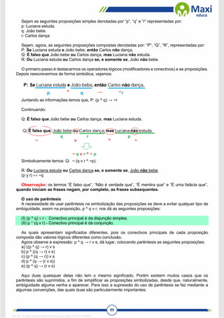 89
Sejam as seguintes proposições simples denotadas por “p”, “q” e “r” representadas por:
p: Luciana estuda.
q: João bebe.
r: Carlos dança.
Sejam, agora, as seguintes proposições compostas denotadas por: “P”, “Q”, “R”, representadas por:
P: Se Luciana estuda e João bebe, então Carlos não dança.
Q: É falso que João bebe ou Carlos dança, mas Luciana não estuda.
R: Ou Luciana estuda ou Carlos dança se, e somente se, João não bebe.
O primeiro passo é destacarmos os operadores lógicos (modificadores e conectivos) e as proposições.
Depois reescrevermos de forma simbólica, vejamos:
Juntando as informações temos que, P: (p ^ q) → ~r
Continuando:
Q: É falso que João bebe ou Carlos dança, mas Luciana estuda.
Simbolicamente temos: Q: ~ (q v r ^ ~p).
R: Ou Luciana estuda ou Carlos dança se, e somente se, João não bebe.
(p v r) ↔ ~q
Observação: os termos “É falso que”, “Não é verdade que”, “É mentira que” e “É uma falácia que”,
quando iniciam as frases negam, por completo, as frases subsequentes.
O uso de parêntesis
A necessidade de usar parêntesis na simbolização das proposições se deve a evitar qualquer tipo de
ambiguidade, assim na proposição, p ^ q v r, nos dá as seguintes proposições:
(I) (p ^ q) v r - Conectivo principal é da disjunção simples.
(II) p ^ (q v r) - Conectivo principal é da conjunção.
As quais apresentam significados diferentes, pois os conectivos principais de cada proposição
composta dão valores lógicos diferentes como conclusão.
Agora observe a expressão: p ^ q → r v s, dá lugar, colocando parêntesis as seguintes proposições:
a) ((p ^ q) → r) v s
b) p ^ ((q → r) v s)
c) (p ^ (q → r)) v s
d) p ^ (q → (r v s))
e) (p ^ q) → (r v s)
Aqui duas quaisquer delas não tem o mesmo significado. Porém existem muitos casos que os
parêntesis são suprimidos, a fim de simplificar as proposições simbolizadas, desde que, naturalmente,
ambiguidade alguma venha a aparecer. Para isso a supressão do uso de parêntesis se faz mediante a
algumas convenções, das quais duas são particularmente importantes:
1671811 E-book gerado especialmente para CARLA DIAS FERRAZ
 