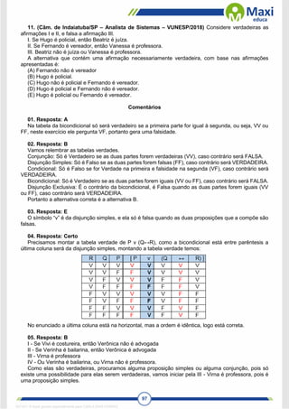 97
11. (Câm. de Indaiatuba/SP – Analista de Sistemas – VUNESP/2018) Considere verdadeiras as
afirmações I e II, e falsa a afirmação III.
I. Se Hugo é policial, então Beatriz é juíza.
II. Se Fernando é vereador, então Vanessa é professora.
III. Beatriz não é juíza ou Vanessa é professora.
A alternativa que contém uma afirmação necessariamente verdadeira, com base nas afirmações
apresentadas é:
(A) Fernando não é vereador
(B) Hugo é policial.
(C) Hugo não é policial e Fernando é vereador.
(D) Hugo é policial e Fernando não é vereador.
(E) Hugo é policial ou Fernando é vereador.
Comentários
01. Resposta: A
Na tabela da bicondicional só será verdadeiro se a primeira parte for igual à segunda, ou seja, VV ou
FF, neste exercício ele pergunta VF, portanto gera uma falsidade.
02. Resposta: B
Vamos relembrar as tabelas verdades.
Conjunção: Só é Verdadeiro se as duas partes forem verdadeiras (VV), caso contrário será FALSA.
Disjunção Simples: Só é Falso se as duas partes forem falsas (FF), caso contrário será VERDADEIRA.
Condicional: Só é Falso se for Verdade na primeira e falsidade na segunda (VF), caso contrário será
VERDADEIRA.
Bicondicional: Só é Verdadeiro se as duas partes forem iguais (VV ou FF), caso contrário será FALSA.
Disjunção Exclusiva: É o contrário da bicondicional, é Falsa quando as duas partes forem iguais (VV
ou FF), caso contrário será VERDADEIRA.
Portanto a alternativa correta é a alternativa B.
03. Resposta: E
O símbolo “v” é da disjunção simples, e ela só é falsa quando as duas proposições que a compõe são
falsas.
04. Resposta: Certo
Precisamos montar a tabela verdade de P v (Q↔R), como a bicondicional está entre parêntesis a
última coluna será da disjunção simples, montando a tabela verdade temos:
No enunciado a última coluna está na horizontal, mas a ordem é idêntica, logo está correta.
05. Resposta: B
I - Se Vivi é costureira, então Verônica não é advogada
II - Se Verinha é bailarina, então Verônica é advogada
III - Virna é professora
IV - Ou Verinha é bailarina, ou Virna não é professora.
Como elas são verdadeiras, procuramos alguma proposição simples ou alguma conjunção, pois só
existe uma possibilidade para elas serem verdadeiras, vamos iniciar pela III - Virna é professora, pois é
uma proposição simples.
1671811 E-book gerado especialmente para CARLA DIAS FERRAZ
 