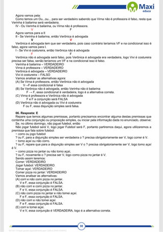 98
Agora vamos pela:
Como temos um Ou...ou... para ser verdadeiro sabendo que Virna não é professora é falso, resta que
Verinha é bailarina será verdadeira.
IV - Ou Verinha é bailarina, ou Virna não é professora.
V F
Agora vamos para a II
II - Se Verinha é bailarina, então Verônica é advogada
V V
Verônica é advogada tem que ser verdadeira, pois caso contrário teríamos VF e na condicional isso é
falso, agora vamos para I.
I - Se Vivi é costureira, então Verônica não é advogada
F F
Verônica não é advogada será falso, pois Verônica é advogada era verdadeira, logo Vivi é costureira
precisa ser falsa, senão teríamos um VF e na condicional isso é falso.
Verinha é bailarina – VERDADEIRO
Virna é professora – VERDADEIRO
Verônica é advogada – VERDADEIRO
Vivi é costureira – FALSO
Vamos analisar as alternativas agora:
(A) Se Virna é professora, então Verônica não é advogada
V→F essa condicional é falsa
(B) Se Verônica não é advogada, então Verinha não é bailarina
F → F, essa condicional é verdadeira, logo é a alternativa correta.
(C) Virna é professora e Verônica não é advogada
F e F a conjunção será FALSA
(D) Verônica não é advogada ou Vivi é costureira
F ou F, essa disjunção simples será falsa.
06. Resposta: E
Repare que temos algumas premissas, portanto precisamos encontrar alguma destas premissas que
contenha uma conjunção ou proposição simples, ou iniciar pela informação dada no enunciado, observe:
Se, no último domingo, não joguei futebol, então
Não jogar futebol será V, logo jogar Futebol será F, portanto partiremos daqui, agora utilizaremos a
premissa que fala sobre futebol:
− corro ou jogo futebol
? ou F, para a disjunção simples ser verdadeira o ? precisa obrigatoriamente ser V, logo correr é V.
− tomo açaí ou não corro.
? ou F, repare que para a disjunção simples ser V o ? precisa obrigatoriamente ser V, logo tomo açaí
é V.
− como pizza no jantar ou não tomo açaí,
? ou F, novamente o ? precisa ser V, logo como pizza no jantar é V.
Sendo assim teremos:
Correr: VERDADEIRO
Jogar futebol: VERDADEIRO
Tomar açaí: VERDADEIRO
Comer pizza no jantar: VERDADEIRO
Vamos analisar as alternativas:
(A) corri e não comi pizza no jantar.
V e F, essa conjunção é FALSA.
(B) não corri e comi pizza no jantar.
F e V, essa conjunção é FALSA.
(C) não comi pizza no jantar e não tomei açaí.
F e F, essa conjunção é FALSA.
(D) não corri e não tomei açaí.
F e F, essa conjunção é FALSA.
(E) corri e tomei açaí.
V e V, essa conjunção é VERDADEIRA, logo é a alternativa correta.
1671811 E-book gerado especialmente para CARLA DIAS FERRAZ
 