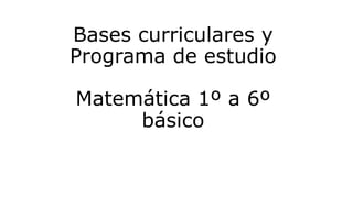 Bases curriculares y
Programa de estudio
Matemática 1º a 6º
básico
 