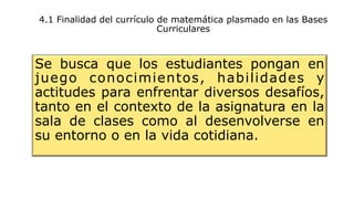 4.1 Finalidad del currículo de matemática plasmado en las Bases
Curriculares
Se busca que los estudiantes pongan en
juego conocimientos, habilidades y
actitudes para enfrentar diversos desafíos,
tanto en el contexto de la asignatura en la
sala de clases como al desenvolverse en
su entorno o en la vida cotidiana.
 