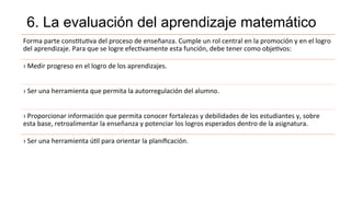 6. La evaluación del aprendizaje matemático
Forma	
  parte	
  cons<tu<va	
  del	
  proceso	
  de	
  enseñanza.	
  Cumple	
  un	
  rol	
  central	
  en	
  la	
  promoción	
  y	
  en	
  el	
  logro	
  
del	
  aprendizaje.	
  Para	
  que	
  se	
  logre	
  efec<vamente	
  esta	
  función,	
  debe	
  tener	
  como	
  obje<vos:	
  
›	
  Medir	
  progreso	
  en	
  el	
  logro	
  de	
  los	
  aprendizajes.	
  
›	
  Ser	
  una	
  herramienta	
  que	
  permita	
  la	
  autorregulación	
  del	
  alumno.	
  
›	
  Proporcionar	
  información	
  que	
  permita	
  conocer	
  fortalezas	
  y	
  debilidades	
  de	
  los	
  estudiantes	
  y,	
  sobre	
  
esta	
  base,	
  retroalimentar	
  la	
  enseñanza	
  y	
  potenciar	
  los	
  logros	
  esperados	
  dentro	
  de	
  la	
  asignatura.	
  
›	
  Ser	
  una	
  herramienta	
  ú<l	
  para	
  orientar	
  la	
  planiﬁcación.	
  	
  
 