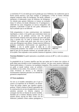 y concluimos P=12, de modo que sea lo grande que sea el fullereno, las condiciones que le
hemos puesto fuerzan a que haya siempre 12 pentágonos, si bien no hemos obtenido
ninguna condición sobre los hexágonos. De hecho, podemos
interpretar el dodecaedro como un fullereno sin hexágonos.
Un método para generar fullerenos es truncar un icosaedro
(tiene 12 vértices, de donde obtenemos los 12 pentágonos) y
subdividir las caras triangulares en nuevos triangulitos más
pequeños. Calculando el dual de este grafo, obtenemos un
nuevo poliedro que es un fullereno.
Cabe preguntarnos si estas construcciones son meramente
topológicas, es decir, si los grafos que construimos tienen una
realización en un poliedro convexo real. No tenemos
aparentemente ninguna razón para pensar que para todo grafo
vaya a suceder eso. Es clara la existencia de un poliedro
“esférico” que realice cada grafo, pero otra cosa es que las
caras que obtengamos sean planas. Aunque nuestros fullerenos
podamos construirlos efectivamente con papiroflexia (ver
[Hull1]), a uno le podría quedar la duda de si está
construyendo poliedros “de verdad” o si es la flexibilidad del
papel la que nos los permite construir, no yaciendo cada cara
en un plano. Para responder a esta cuestión, tenemos el siguiente y clásico teorema:
Teorema [Steinitz] Un grafo representa a un poliedro convexo de ¸3
si y sólo si es plano y
3-conexo.
La propiedad de ser 3-conexo significa que hay que quitar por lo menos tres vértices al
grafo plano para dividirlo en dos componentes conexas. Así que como nuestros fullerenos
tienen grafos planos y 3-conexos, nos quedamos tranquilos. Otra cuestión es saber cuándo
un grafo se puede realizar como un poliedro
inscribible en una esfera. Esta cuestión se conoce
como Problema de Steinitz y ha obtenido
recientemente respuestas parciales con métodos de
geometría computacional.
2.9 Toros modulares
Un toro es el nombre matemático por el que se
conoce a la superficie de un flotador o un donuts.
Viene del griego τορεω, que significa agujero,
perforar. Vamos a ilustrar el interés matemático de
la construcción de un toro de papiroflexia con una
anécdota personal. La historia empieza al
conseguir una foto en internet de un toro modular,
diseñado por el italiano Roberto Gretter con las
mismas piezas zig-zag de Hull. Como con los
fullerenos, podemos contar cuántos pentágonos y
Toro modular
Construcción de
fullerenos.
 