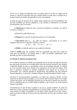 planos, eso es, figuras de papiroflexia que se pueden meter en un libro sin añadir nuevas
cicatrices, o dicho de otro modo, tales que el ángulo diedro en cada arista es múltiplo de π.
La gran mayoría de modelos de papiroflexia cae en esta categoría.
El grafo del mapa de cicatrices de un modelo plano cumple una serie de propiedades, que
han sido estudiadas por diversos plegadores, y que listamos a continuación. Las pruebas
son elementales, pero no triviales:
 (Maekawa) La diferencia entre el número de pliegues en montaña y en valle en
un vértice es siempre 2.
  	 
   