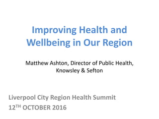 Improving Health and
Wellbeing in Our Region
Matthew Ashton, Director of Public Health,
Knowsley & Sefton
Liverpool City Region Health Summit
12TH OCTOBER 2016
 