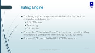 Rating Engine
 The Rating engine is a system used to determine the customer
chargeable units based on:
 Type of the day
 Time of day
 Call duration
 Process the CDRs received from C5 soft switch and send the billing
records to the billing server in the desired formats for billing
 Processed CDRs are pulled by BSNL CDR Data centers
Copyright © 2016 C-DOT. All Rights Reserved
10-08-2022
 