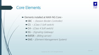 Core Elements
 Elements installed at MAX-NG Core:-
SBC - (Session Border Controller)
C5 - (Class 5 Soft switch)
C4 - (...