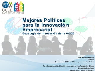 Mejores Políticas  para la Innovación Empresarial Estrategia de Innovación de la OCDE José Antonio Ardavín Director Centro de la OCDE en México para América Latina Foro Responsabilidad Social e Innovación, Una Pespectiva Global Universidad Anahuac Mexico D.F. 3 de mayo de 2011 