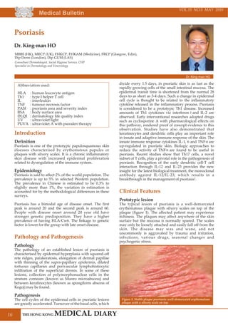 Medical Bulletin
10
VOL.15 NO.5 MAY 2010
Introduction
Definition
Psoriasis is one of the prototypic papulosquamous skin
diseases characterised by erythematous papules or
plaques with silvery scales. It is a chronic inflammatory
skin disease with increased epidermal proliferation
related to dysregulation of the immune system.
Epidemiology
Psoriasis is said to affect 2% of the world population. The
prevalence is up to 5% in selected Western population.
The prevalence in Chinese is estimated to be 0.3% to
slightly more than 1%, the variation in estimation is
accounted for by the methodological differences in these
surveys.
Psoriasis has a bimodal age of disease onset. The first
peak is around 20 and the second peak is around 60.
People with disease onset around 20 year old have
stronger genetic predisposition. They have a higher
prevalence of having HLA-Cw6. The linkage to genetic
factor is lower for the group with late onset disease.
Pathology and Pathogenesis
Pathology
The pathology of an established lesion of psoriasis is
characterised by epidermal hyperplasia with squared-off
rete ridges, parakeratosis, elongation of dermal papillae
with thinning of the supra-papillary epidermis, dilated
tortuous capillaries and perivascular lymphohistiocytic
infiltration of the superficial dermis. In some of these
lesions, collection of polymorphonuclear cells in the
stratum corneum (known as Munro microabscess) and
between keratinocytes (known as spongiform abscess of
Kogoj) may be found.
Pathogenesis
The cell cycles of the epidermal cells in psoriatic lesions
are greatly accelerated. Turnover of the basal cells, which
divide every 1.5 days, in psoriatic skin is as fast as the
rapidly growing cells of the small intestinal mucosa. The
epidermal transit time is shortened from the normal 28
days to as short as 3-4 days. Such a change in epidermal
cell cycle is thought to be related to the inflammatory
cytokine released in the inflammatory process. Psoriasis
is considered to be a prototypic Th1 disease. Increased
amounts of Th1 cytokines viz interferon and IL-2 are
observed. Early interventional researches adopted drugs
such as cyclosporine A with pharmacological effects on
this pathway, rendered proof of concept evidence to this
observation. Studies have also demonstrated that
keratinocytes and dendritic cells play an important role
in innate and adaptive immune response of the skin. The
innate immune response cytokines IL-1, 6 and TNF are
up-regulated in psoriatic skin. Biologic approaches to
reduce the activity of TNF are found to be useful in
psoriasis. Recent studies show that Th17 cells, a novel
subset of T cells, play a pivotal role in the pathogenesis of
psoriasis. Recognition of the early dendritic cell-T cell
interaction through IL-12 and IL-23 provides the new
insight for the latest biological treatment, the monoclonal
antibody against IL-12/IL-23, which results in a
breakthrough in the management of psoriasis1.
Clinical Features
Prototypic lesion
The typical lesion of psoriasis is a well-demarcated
erythematous plaque with silvery scales on top of the
plaque (figure 1). The affected patient may experience
itchiness. The plaques may affect anywhere of the skin
surface but the mucosa is normally spared. The scales
may only be loosely attached and easily fall off from the
skin. The disease may wax and wane, and not
uncommonly is aggravated by trauma and irritation,
infections, various drugs, seasonal changes and
psychogenic stress.
Abbreviation used:
HLA : human leucocyte antigen
Th1 : type I helper T cell
IL : interleukin
TNF : tumour necrosis factor
PASI : psoriasis area and severity index
BSA : body surface area
DLQI : dermatology life quality index
UV : ultraviolet light
PUVA : ultraviolet A with psoralen therapy
Psoriasis
Dr. King-man HO
Dr. King-man HO
Consultant Dermatologist, Social Hygiene Service, CHP
Specialist in Dermatology and Venereology
MBBS (HK), MRCP (UK), FHKCP, FHKAM (Medicine), FRCP (Glasgow, Edin),
Dip Derm (London), Dip GUM (LAS)
Figure 1. Stable plaque psoriasis: well-demarcated erythematous
plaque with a silvery scale on top.
 