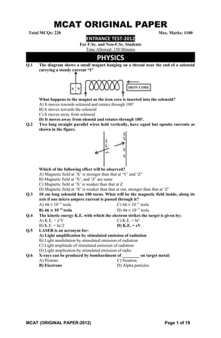 MCAT ORIGINAL PAPER
Total MCQs: 220 Max. Marks: 1100
ENTRANCE TEST-2012
For F.Sc. and Non-F.Sc. Students
Time Allowed: 150 Minutes
PHYSICS
Q.1 The diagram shows a small magnet hanging on a thread near the end of a solenoid
carrying a stendy current “I”
What happens to the magnet as the iron core is inserted into the solenoid?
A) It moves towards solenoid and rotates through 180o
B) It moves towards the solenoid
C) It moves away from solenoid
D) It moves away from olenoid and rotates through 180o
.
Q.2 Two long straight parallel wires held vertically, have equal but oposite currents as
shown in the figure.
Which of the following effect will be observed?
A) Magnetic field at ‘X’ is stronger than that at ‘Y’ and ‘Z”
B) Magnetic field at ‘X’, and ‘Z’ are same
C) Magnetic field at ‘X’ is weaker than that at Z
D) Magnetic field at ‘X’ is weaker than that at out, stronger than that at ‘Z’
Q.3 10 cm long solenoid has 100 turns. What will be the magnetic field inside, along its
axis if one micro ampere current is passed through it?
A) 4π × 10–13
tesla C) 4π × 10–15
tesla
B) 4π × 10–10
tesla D) 4π × 10–17
tesla
Q.4 The kinetic energy K.E. with which the electron strikes the target is given by:
A) K.E. = e2
V C) K.E. = ht2
B) K.E. = hc/2 D) K.E. = eV
Q.5 LASER is an acronym for:
A) Light amplification by stimulated emission of radiation
B) Light annihilation by stimulated emission of radiation
C) Light amplitude of stimulated emission of radiation
D) Light amplication by stimulated emission of radio
Q.6 X-rays can be produced by bombardment of ________ on target metal:
A) Protons C) Neutron
B) Electrons D) Alpha particles
MCAT (ORIGINAL PAPER-2012) Page 1 of 19
 