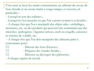 10
C'est aussi se laver les mains correctement, en utilisant du savon, de
l'eau chaude et un essuie-mains à usage unique, et souvent, en
particulier :
- Lorsqu'on sort des toilettes ;
- Lorsqu'on s'est mouché ou que l'on a porté sa main à sa bouche ;
- A chaque fois que l'on a manipulé des objets sales : emballages,
monnaies, etc. ou des produits qui peuvent être contaminés par des
microbes pathogènes : légumes terreux, œufs en coquille, carcasses
et viscères de volaille, etc.
- A chaque fois que l'on doit manipuler des aliments prêts à
consommer pour :
 - Dresser des hors d'œuvres ;
 - Préparer des viandes froides ;
 - Décorer ou découper des pâtisseries.
- A chaque reprise de travail.
 