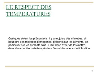 11
LE RESPECT DES
TEMPERATURES
Quelques soient les précautions, il y a toujours des microbes, et
peut être des microbes pathogènes, présents sur les aliments, en
particulier sur les aliments crus. Il faut donc éviter de les mettre
dans des conditions de température favorables à leur multiplication.
 