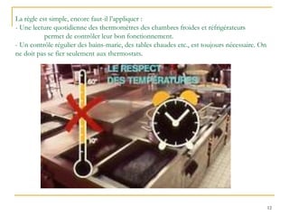 12
La règle est simple, encore faut-il l’appliquer :
- Une lecture quotidienne des thermomètres des chambres froides et réfrigérateurs
permet de contrôler leur bon fonctionnement.
- Un contrôle régulier des bains-marie, des tables chaudes etc., est toujours nécessaire. On
ne doit pas se fier seulement aux thermostats.
 