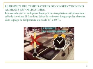 14
LE RESPECT DES TEMPERATURES DE CONSERVATION DES
ALIMENTS EST OBLIGATOIRE.
Les microbes ne se multiplient bien qu’à des températures tièdes comme
celle de la cuisine. Il faut donc éviter de maintenir longtemps les aliments
dans la plage de température qui va de 10° à 60 °C.
 