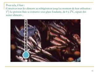 15
Pour cela, il faut :
Conserver tous les aliments au réfrigérateur jusqu’au moment de leur utilisation :
1°) Le poisson frais se conserve sous glace fondante, de 0 à 2°C, séparé des
autres aliments ;
 