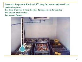 20
Conserver les plats froids de 0 à 3°C jusqu’au moment de servir, en
particulier pour :
Les hors d’œuvres à base d’oeufs, de poisson ou de viande ;
Les charcuteries cuites ;
Les sauces froides.
 