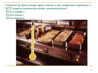 22
Conserver les plats chauds, après cuisson, à une température supérieure à
65 °C jusqu’au moment du service, notamment pour :
 Les viandes ;
 Les sauces ;
 Les légumes.
 