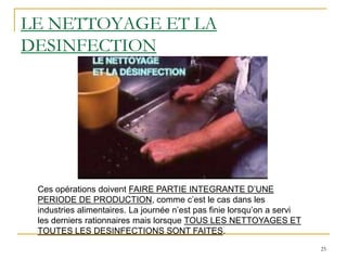 25
LE NETTOYAGE ET LA
DESINFECTION
Ces opérations doivent FAIRE PARTIE INTEGRANTE D’UNE
PERIODE DE PRODUCTION, comme c’est le cas dans les
industries alimentaires. La journée n’est pas finie lorsqu’on a servi
les derniers rationnaires mais lorsque TOUS LES NETTOYAGES ET
TOUTES LES DESINFECTIONS SONT FAITES.
 