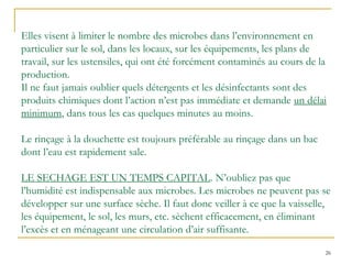26
Elles visent à limiter le nombre des microbes dans l’environnement en
particulier sur le sol, dans les locaux, sur les équipements, les plans de
travail, sur les ustensiles, qui ont été forcément contaminés au cours de la
production.
Il ne faut jamais oublier quels détergents et les désinfectants sont des
produits chimiques dont l’action n’est pas immédiate et demande un délai
minimum, dans tous les cas quelques minutes au moins.
Le rinçage à la douchette est toujours préférable au rinçage dans un bac
dont l’eau est rapidement sale.
LE SECHAGE EST UN TEMPS CAPITAL. N’oubliez pas que
l’humidité est indispensable aux microbes. Les microbes ne peuvent pas se
développer sur une surface sèche. Il faut donc veiller à ce que la vaisselle,
les équipement, le sol, les murs, etc. sèchent efficacement, en éliminant
l’excès et en ménageant une circulation d’air suffisante.
 