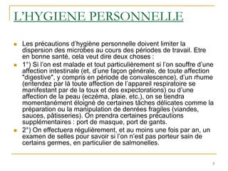 3
L’HYGIENE PERSONNELLE
 Les précautions d’hygiène personnelle doivent limiter la
dispersion des microbes au cours des périodes de travail. Etre
en bonne santé, cela veut dire deux choses :
 1°) Si l’on est malade et tout particulièrement si l’on souffre d’une
affection intestinale (et, d’une façon générale, de toute affection
"digestive", y compris en période de convalescence), d’un rhume
(entendez par là toute affection de l’appareil respiratoire se
manifestant par de la toux et des expectorations) ou d’une
affection de la peau (eczéma, plaie, etc.), on se tiendra
momentanément éloigné de certaines tâches délicates comme la
préparation ou la manipulation de denrées fragiles (viandes,
sauces, pâtisseries). On prendra certaines précautions
supplémentaires : port de masque, port de gants.
 2°) On effectuera régulièrement, et au moins une fois par an, un
examen de selles pour savoir si l’on n’est pas porteur sain de
certains germes, en particulier de salmonelles.
 