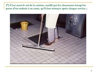 34
3°) C’est aussi le sol de la cuisine, souillé par les chaussures lorsqu’on
passe d’un endroit à un autre, qu’il faut nettoyer après chaque service ;
 