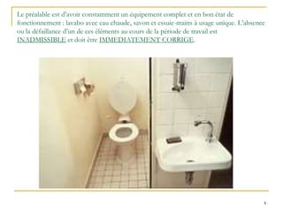 4
Le préalable est d’avoir constamment un équipement complet et en bon état de
fonctionnement : lavabo avec eau chaude, savon et essuie-mains à usage unique. L’absence
ou la défaillance d’un de ces éléments au cours de la période de travail est
INADMISSIBLE et doit être IMMEDIATEMENT CORRIGE.
 