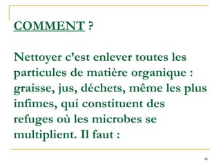 40
COMMENT ?
Nettoyer c’est enlever toutes les
particules de matière organique :
graisse, jus, déchets, même les plus
infimes, qui constituent des
refuges où les microbes se
multiplient. Il faut :
 