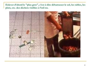 41
Enlever d’abord le "plus gros", c’est à dire débarrasser le sol, les tables, les
plats, etc. des déchets visibles à l’œil nu.
 