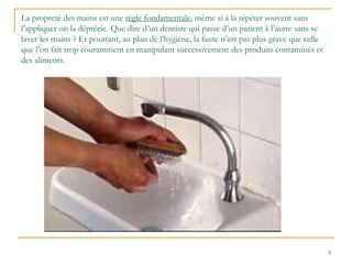 5
La propreté des mains est une règle fondamentale, même si à la répéter souvent sans
l’appliquer on la déprécie. Que dire d’un dentiste qui passe d’un patient à l’autre sans se
laver les mains ? Et pourtant, au plan de l’hygiène, la faute n’est pas plus grave que celle
que l’on fait trop couramment en manipulant successivement des produits contaminés et
des aliments.
 