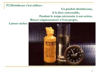 57
3°) Désinfecter c’est utiliser :
Un produit désinfectant,
A la dose convenable,
Pendant le temps nécessaire à son action,
Rincer soigneusement à l’eau propre,
Laisser sécher.
 