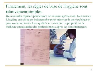 60
Finalement, les règles de base de l’hygiène sont
relativement simples.
Des contrôles réguliers permettront de s’assurer qu’elles sont bien suivies.
L’hygiène en cuisine est indispensable pour préserver la santé publique et
pour conserver toutes leurs qualités aux aliments. La propreté est la
meilleure ambassadrice des professionnels auprès des consommateurs.
 