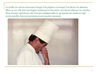 7
La coiffe est surtout nécessaire lorsque l’on prépare ou lorsque l’on dresse les aliments.
Dans ce cas, elle doit envelopper totalement la chevelure sans laisser dépasser les mèches.
Pour d’autres opérations, elle n’est pas indispensable ce qui permet de rendre la règle
moins pénible. Son port permanent est toutefois rassurant.
 