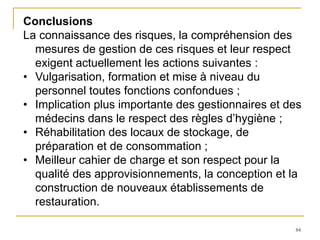 84
Conclusions
La connaissance des risques, la compréhension des
mesures de gestion de ces risques et leur respect
exigent actuellement les actions suivantes :
• Vulgarisation, formation et mise à niveau du
personnel toutes fonctions confondues ;
• Implication plus importante des gestionnaires et des
médecins dans le respect des règles d’hygiène ;
• Réhabilitation des locaux de stockage, de
préparation et de consommation ;
• Meilleur cahier de charge et son respect pour la
qualité des approvisionnements, la conception et la
construction de nouveaux établissements de
restauration.
 