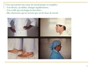 9
C'est aussi porter une tenue de travail propre et complète :
- Une blouse, un tablier, changés régulièrement ;
- Une coiffe qui enveloppe la chevelure ;
- Des chaussures qui ne servent que sur les lieux de travail.
 