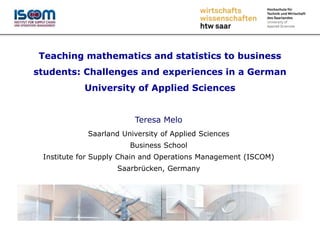 Teaching mathematics and statistics to business
students: Challenges and experiences in a German
University of Applied Sciences
Teresa Melo
Saarland University of Applied Sciences
Business School
Institute for Supply Chain and Operations Management (ISCOM)
Saarbrücken, Germany
 