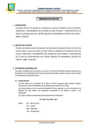 GOBIERNO REGIONAL HUANUCOGOBIERNO REGIONAL HUANUCO
PROYECTO:PROYECTO: “AMPLIACION Y MEJORAMIENTO DEL SISTEMA DE AGUA POTABLE Y CONSTRUCCION DE LA RED DE“AMPLIACION Y MEJORAMIENTO DEL SISTEMA DE AGUA POTABLE Y CONSTRUCCION DE LA RED DE
ALCANTARILLADO DEL CENTRO POBLADO DE ANGASMARCA, DISTRITO DE HUACAR – AMBO – HUANUCO”ALCANTARILLADO DEL CENTRO POBLADO DE ANGASMARCA, DISTRITO DE HUACAR – AMBO – HUANUCO”
1. INTRODUCCIÓN
El presente informe es el resultado de la actualización de precios al Expediente Técnico del Proyecto:
“AMPLIACION Y MEJORAMIENTO DEL SISTEMA DE AGUA POTABLE Y CONSTRUCCION DE LA
RED DE ALCANTARILLADO DEL CENTRO POBLADO DE ANGASMARCA, DISTRITO DE HUACAR –
AMBO – HUANUCO”
2. OBJETIVO DEL ESTUDIO
El objetivo del presente estudio es la elaboración del presupuesto del Expediente Técnico a la fecha más
próxima posible, en base a los Análisis de Costos Unitarios ya aprobados en el Expediente Técnico del
Proyecto: “AMPLIACION Y MEJORAMIENTO DEL SISTEMA DE AGUA POTABLE Y CONSTRUCCION
DE LA RED DE ALCANTARILLADO DEL CENTRO POBLADO DE ANGASMARCA, DISTRITO DE
HUACAR – AMBO – HUANUCO”
3. ACTIVIDADES A DESARROLLAR
Para lograr el Objetivo que se menciona en el punto 2, el informe del Proyecto se elaboró tomando como
fecha base al 31 de Diciembre del 2013 para los precios de materiales, equipos y mano de obra. Se tendrá
en consideración los siguientes puntos:
3.1 Costos Directos
El Costo Directo es la sumatoria de la Mano de Obra (incluyendo leyes sociales), Equipos,
Herramientas y todos los Materiales que se requieren para la ejecución de la Obra.
Los Costos Unitarios se han tomado del Expediente Técnico aprobado y se han introducido en el
Software S10 para realizar una actualización mecanizada de los análisis de precios y del
presupuesto.
Los Costos Unitarios se representan por la siguiente fórmula matemática:
C.U = Mo + Eq + Mat + Herr
Dónde: Mo = Mano de Obra
Eq = Equipo
Mat = Materiales
Herr = Herramientas.
ACTUALIZACION DE COSTOSACTUALIZACION DE COSTOS
MEMORIA DE COSTOSMEMORIA DE COSTOS
 