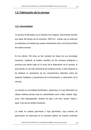 INNOVACIÓN TECNOLÓGICA EN LA INDUSTRIA DE BEBIDAS Francisco Carretero Casado
                                                                                                      10
__________________________________________________________________________________________________________



   1.2. Fabricación de la cerveza




   1.2.1. Generalidades



   La cerveza la fabricaban ya en tiempos muy antiguos. Documentos escritos

   que datan del tiempo de los sumerios, 7000 A.C., indican que ya entonces

   se preparaba una bebida que puede considerarse como una forma primitiva

   de nuestra cerveza.



   En los últimos 100 años se han sentado las bases de una tecnología

   cervecera, mediante el análisis científico de los procesos biológicos y

   químicos que tienen lugar en el curso de la elaboración de la cerveza, lo

   que permite un uso más racional de las materias primas. A este respecto es

   de destacar la importancia de los conocimientos obtenidos sobre los

   aspectos biológicos y bioquímicos de la fermentación y maduración de la

   cerveza.



   La cerveza es una bebida fermentada y espumosa, en cuya fabricación se

   utilizan materias primas ricas en carbohidratos como malta, cebada, trigo,

   arroz, maíz desengrasado, almidón de trigo o de maíz, azúcar, lúpulo y

   agua, a las que se añaden levaduras.



   La malta es cebada germinada o trigo germinado, cuyo proceso de

   germinación se interrumpe en el momento óptimo, de máximo contenido


             INNOVACIÓN TECNOLÓGICA EN LA INDUSTRIA DE BEBIDAS Francisco Carretero Casado
                                                                                                      10
__________________________________________________________________________________________________________
 