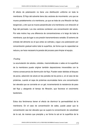 INNOVACIÓN TECNOLÓGICA EN LA INDUSTRIA DE BEBIDAS Francisco Carretero Casado
                                                                                                     172
__________________________________________________________________________________________________________


El efecto de polarización no tiene una distribución uniforme en toda la

membrana. El flujo del solvente tiene dos vectores de movimiento: uno que se

mueve paralelamente a la membrana, ya que se trata de una filtración de flujo

tangencial, y otro que se mueve perpendicular a la membrana o en dirección al

flujo del permeato. Los dos vectores contienen una concentración del soluto.

Por este motivo hay una diferencia de concentraciones a lo largo de toda la

membrana, que da lugar a una presión transmembrana variable. El extremo de

entrada del alimento es el que antes se colmata y sigue una polarización por

concentración gradual sobre toda la superficie, de forma que la capacidad se

reduce y se hace necesario la parada del proceso para limpiar el equipo.



-Fouling:

La acumulación de solutos, coloides, macromoléculas o sales en la superficie

de la membrana puede originar también deposiciones irreversibles con la

misma consecuencia de disminución de flujo. Pueden estar debidas al bloqueo

de poros, adsorción de soluto en las paredes de los poros o, en el caso de las

proteínas, cuando al capa de proteínas acumuladas tiene una concentración

tan elevada que se convierte en un gel, incrementando la resistencia de paso

del flujo y alargando el tiempo de filtración, que favorece el crecimiento

bacteriano.



Estos dos fenómenos tienen el efecto de disminuir la permeabilidad de la

membrana. En el caso de concentración de sales, puede pasar que la

concentración sea tan elevada que se supere la concentración de solubilidad

de la sal, de manera que precipite y se forme la sal en la superficie de la



             INNOVACIÓN TECNOLÓGICA EN LA INDUSTRIA DE BEBIDAS Francisco Carretero Casado
                                                                                                     172
__________________________________________________________________________________________________________
 