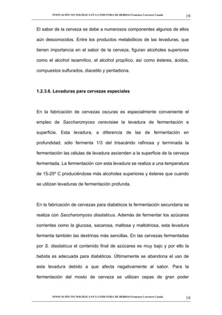 INNOVACIÓN TECNOLÓGICA EN LA INDUSTRIA DE BEBIDAS Francisco Carretero Casado
                                                                                                      19
__________________________________________________________________________________________________________


   El sabor de la cerveza se debe a numerosos componentes algunos de ellos

   aún desconocidos. Entre los productos metabólicos de las levaduras, que

   tienen importancia en el sabor de la cerveza, figuran alcoholes superiores

   como el alcohol isoamílico, el alcohol propílico, así como ésteres, ácidos,

   compuestos sulfurados, diacetilo y pentadiona.



   1.2.3.6. Levaduras para cervezas especiales



   En la fabricación de cervezas oscuras es especialmente conveniente el

   empleo de Saccharomyces cerevisiae la levadura de fermentación e

   superficie. Esta levadura, a diferencia de las de fermentación en

   profundidad, sólo fermenta 1/3 del trisacárido rafinosa y terminada la

   fermentación las células de levadura ascienden a la superficie de la cerveza

   fermentada. La fermentación con esta levadura se realiza a una temperatura

   de 15-25º C produciéndose más alcoholes superiores y ésteres que cuando

   se utilizan levaduras de fermentación profunda.



   En la fabricación de cervezas para diabéticos la fermentación secundaria se

   realiza con Saccharomyces diastaticus. Además de fermentar los azúcares

   corrientes como la glucosa, sacarosa, maltosa y maltotriosa, esta levadura

   fermenta también las dextrinas más sencillas. En las cervezas fermentadas

   por S. diastaticus el contenido final de azúcares es muy bajo y por ello la

   bebida es adecuada para diabéticos. Últimamente se abandona el uso de

   esta levadura debido a que afecta negativamente al sabor. Para la

   fermentación del mosto de cerveza se utilizan cepas de gran poder



             INNOVACIÓN TECNOLÓGICA EN LA INDUSTRIA DE BEBIDAS Francisco Carretero Casado
                                                                                                      19
__________________________________________________________________________________________________________
 