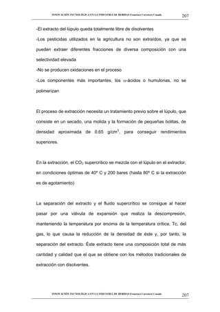 INNOVACIÓN TECNOLÓGICA EN LA INDUSTRIA DE BEBIDAS Francisco Carretero Casado
                                                                                                     207
__________________________________________________________________________________________________________


   -El extracto del lúpulo queda totalmente libre de disolventes

   -Los pesticidas utilizados en la agricultura no son extraídos, ya que se

   pueden extraer diferentes fracciones de diversa composición con una

   selectividad elevada

   -No se producen oxidaciones en el proceso

   -Los componentes más importantes, los                        -ácidos o humulonas, no se

   polimerizan



   El proceso de extracción necesita un tratamiento previo sobre el lúpulo, que

   consiste en un secado, una molida y la formación de pequeñas bolitas, de

   densidad aproximada de 0,65 g/cm3, para conseguir rendimientos

   superiores.



   En la extracción, el CO2 supercrítico se mezcla con el lúpulo en el extractor,

   en condiciones óptimas de 40º C y 200 bares (hasta 80º C si la extracción

   es de agotamiento)



   La separación del extracto y el fluido supercrítico se consigue al hacer

   pasar por una válvula de expansión que realiza la descompresión,

   manteniendo la temperatura por encima de la temperatura crítica, Tc, del

   gas, lo que causa la reducción de la densidad de éste y, por tanto, la

   separación del extracto. Éste extracto tiene una composición total de más

   cantidad y calidad que el que se obtiene con los métodos tradicionales de

   extracción con disolventes.




             INNOVACIÓN TECNOLÓGICA EN LA INDUSTRIA DE BEBIDAS Francisco Carretero Casado
                                                                                                     207
__________________________________________________________________________________________________________
 