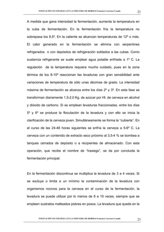 INNOVACIÓN TECNOLÓGICA EN LA INDUSTRIA DE BEBIDAS Francisco Carretero Casado
                                                                                                      23
__________________________________________________________________________________________________________


   A medida que gana intensidad la fermentación, aumenta la temperatura en

   la cuba de fermentación. En la fermentación fría la temperatura no

   sobrepasa los 8,5º. En la caliente se alcanzan temperaturas de 12º o más.

   El calor generado en la fermentación se elimina con serpentines

   refrigerados o con depósitos de refrigeración soldados a las cubas. Como

   sustancia refrigerante se suele emplear agua potable enfriada a 1º C. La

   regulación de la temperatura requiere mucho cuidado, pues en la zona

   térmica de los 8-10º reaccionan las levaduras con gran sensibilidad ante

   variaciones de temperatura de sólo unas décimas de grado. La intensidad

   máxima de fermentación se alcanza entre los días 2º y 3º. En esta fase se

   transforman diariamente 1,5-2,0 Kg. de azúcar por Hl. de cerveza en alcohol

   y dióxido de carbono. Si se emplean levaduras fraccionadas, entre los días

   5º y 6º se produce la floculación de la levadura y con ello se inicia la

   clarificación de la cerveza joven. Simultáneamente se forma la “cubierta”. En

   el curso de las 24-48 horas siguientes se enfría la cerveza a 5-6º C. La

   cerveza con un contenido de extracto seco próximo al 3,5-4 % se bombea a

   tanques cerrados de depósito o a recipientes de almacenado. Con esta

   operación, que recibe el nombre de “trasiego”, se da por concluida la

   fermentación principal.



   En la fermentación discontinua se multiplica la levadura de 3 a 4 veces. Si

   se excluye o limita a un mínimo la contaminación de la levadura con

   organismos nocivos para la cerveza en el curso de la fermentación, la

   levadura se puede utilizar por lo menos de 8 a 10 veces, siempre que se

   empleen sustratos malteados pobres en posos. La levadura que quede en la



             INNOVACIÓN TECNOLÓGICA EN LA INDUSTRIA DE BEBIDAS Francisco Carretero Casado
                                                                                                      23
__________________________________________________________________________________________________________
 