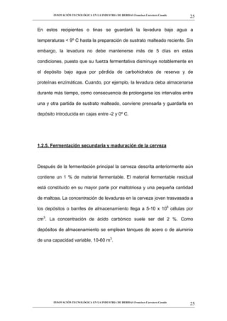 INNOVACIÓN TECNOLÓGICA EN LA INDUSTRIA DE BEBIDAS Francisco Carretero Casado
                                                                                                      25
__________________________________________________________________________________________________________


   En estos recipientes o tinas se guardará la levadura bajo agua a

   temperaturas < 9º C hasta la preparación de sustrato malteado reciente. Sin

   embargo, la levadura no debe mantenerse más de 5 días en estas

   condiciones, puesto que su fuerza fermentativa disminuye notablemente en

   el depósito bajo agua por pérdida de carbohidratos de reserva y de

   proteínas enzimáticas. Cuando, por ejemplo, la levadura deba almacenarse

   durante más tiempo, como consecuencia de prolongarse los intervalos entre

   una y otra partida de sustrato malteado, conviene prensarla y guardarla en

   depósito introducida en cajas entre -2 y 0º C.




   1.2.5. Fermentación secundaria y maduración de la cerveza



   Después de la fermentación principal la cerveza descrita anteriormente aún

   contiene un 1 % de material fermentable. El material fermentable residual

   está constituido en su mayor parte por maltotriosa y una pequeña cantidad

   de maltosa. La concentración de levaduras en la cerveza joven trasvasada a

   los depósitos o barriles de almacenamiento llega a 5-10 x 106 células por

   cm3. La concentración de ácido carbónico suele ser del 2 %. Como

   depósitos de almacenamiento se emplean tanques de acero o de aluminio

   de una capacidad variable, 10-60 m3.




             INNOVACIÓN TECNOLÓGICA EN LA INDUSTRIA DE BEBIDAS Francisco Carretero Casado
                                                                                                      25
__________________________________________________________________________________________________________
 