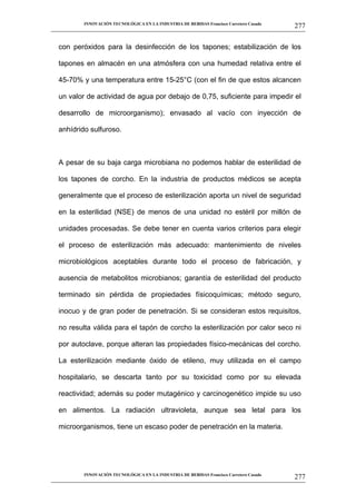INNOVACIÓN TECNOLÓGICA EN LA INDUSTRIA DE BEBIDAS Francisco Carretero Casado
                                                                                                     277
__________________________________________________________________________________________________________


   con peróxidos para la desinfección de los tapones; estabilización de los

   tapones en almacén en una atmósfera con una humedad relativa entre el

   45-70% y una temperatura entre 15-25°C (con el fin de que estos alcancen

   un valor de actividad de agua por debajo de 0,75, suficiente para impedir el

   desarrollo de microorganismo); envasado al vacío con inyección de

   anhídrido sulfuroso.



   A pesar de su baja carga microbiana no podemos hablar de esterilidad de

   los tapones de corcho. En la industria de productos médicos se acepta

   generalmente que el proceso de esterilización aporta un nivel de seguridad

   en la esterilidad (NSE) de menos de una unidad no estéril por millón de

   unidades procesadas. Se debe tener en cuenta varios criterios para elegir

   el proceso de esterilización más adecuado: mantenimiento de niveles

   microbiológicos aceptables durante todo el proceso de fabricación, y

   ausencia de metabolitos microbianos; garantía de esterilidad del producto

   terminado sin pérdida de propiedades físicoquímicas; método seguro,

   inocuo y de gran poder de penetración. Si se consideran estos requisitos,

   no resulta válida para el tapón de corcho la esterilización por calor seco ni

   por autoclave, porque alteran las propiedades físico-mecánicas del corcho.

   La esterilización mediante óxido de etileno, muy utilizada en el campo

   hospitalario, se descarta tanto por su toxicidad como por su elevada

   reactividad; además su poder mutagénico y carcinogenético impide su uso

   en alimentos. La radiación ultravioleta, aunque sea letal para los

   microorganismos, tiene un escaso poder de penetración en la materia.




             INNOVACIÓN TECNOLÓGICA EN LA INDUSTRIA DE BEBIDAS Francisco Carretero Casado
                                                                                                     277
__________________________________________________________________________________________________________
 