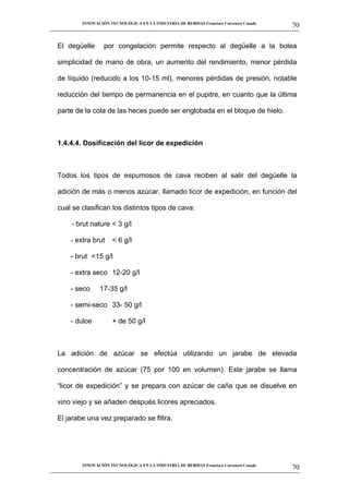 INNOVACIÓN TECNOLÓGICA EN LA INDUSTRIA DE BEBIDAS Francisco Carretero Casado
                                                                                                      70
__________________________________________________________________________________________________________


   El degüelle        por congelación permite respecto al degüelle a la bolea

   simplicidad de mano de obra, un aumento del rendimiento, menor pérdida

   de líquido (reducido a los 10-15 ml), menores pérdidas de presión, notable

   reducción del tiempo de permanencia en el pupitre, en cuanto que la última

   parte de la cola de las heces puede ser englobada en el bloque de hielo.



   1.4.4.4. Dosificación del licor de expedición



   Todos los tipos de espumosos de cava reciben al salir del degüelle la

   adición de más o menos azúcar, llamado licor de expedición, en función del

   cual se clasifican los distintos tipos de cava:

         - brut nature < 3 g/l

        - extra brut      < 6 g/l

        - brut <15 g/l

        - extra seco 12-20 g/l

        - seco       17-35 g/l

        - semi-seco 33- 50 g/l

        - dulce           + de 50 g/l



   La adición de azúcar se efectúa utilizando un jarabe de elevada

   concentración de azúcar (75 por 100 en volumen). Este jarabe se llama

   “licor de expedición” y se prepara con azúcar de caña que se disuelve en

   vino viejo y se añaden después licores apreciados.

   El jarabe una vez preparado se filtra.




             INNOVACIÓN TECNOLÓGICA EN LA INDUSTRIA DE BEBIDAS Francisco Carretero Casado
                                                                                                      70
__________________________________________________________________________________________________________
 