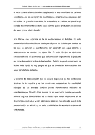 INNOVACIÓN TECNOLÓGICA EN LA INDUSTRIA DE BEBIDAS Francisco Carretero Casado
                                                                                                      84
__________________________________________________________________________________________________________


el vacío durante el embotellado o desplazando el aire con dióxido de carbono

o nitrógeno. Así se previenen las modificaciones organolépticas causadas por

oxidación. Un grave inconveniente del embotellado en caliente es que el largo

período de enfriamiento que tiene lugar permite que se produzcan alteraciones

del sabor por su efecto de calor.



Una técnica muy extendía es la de pasteurización en botellas. En este

procedimiento los microbios se destruyen al pasar las botellas por túneles en

los que se someten a calentamiento por aspersión con agua caliente y

seguidamente se enfrían con agua fría. En esta técnica se destruyen

simultáneamente los gérmenes que contaminaban originalmente el producto

así como los contaminantes de las botellas. Debido a que el enfriamiento es

mucho más rápido no hay peligro de que se produzcan modificaciones del

sabor por el efecto del calor.



El sistema de pasteurización que se adopte dependerá de las condiciones

técnicas de la industria y de las condiciones económicas. La estabilidad

biológica de las bebidas también puede incrementarse mediante la

esterilización por filtración. Ésta técnica no se usa mucho puesto que puede

eliminar algunos componentes de la bebida que tienen importancia en la

determinación del sabor y olor; además su coste es más elevado que el de la

pasteurización por el calor y no evita posibilidades de recontaminación en el

embotellado.




             INNOVACIÓN TECNOLÓGICA EN LA INDUSTRIA DE BEBIDAS Francisco Carretero Casado
                                                                                                      84
__________________________________________________________________________________________________________
 