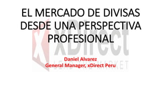 EL MERCADO DE DIVISAS
DESDE UNA PERSPECTIVA
PROFESIONAL
Daniel Alvarez
General Manager, xDirect Peru
 