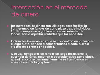    Los mercados de dinero son utilizados para facilitar la
    transferencia de fondos de corto plazo desde individuos,
    familias, empresas o gobiernos con excedentes de
    fondos, hacia aquellas unidades que los necesitan.

   Incluso, los inversionistas que se concentran en los valores
    a largo plazo, tienden a colocar fondos a corto plazo a
    efectos de contar con liquidez.

   A su vez, tomadores de fondos de largo plazo, ante la
    ausencia de éstos, recurren a operaciones de corto plazo,
    que al renovarse permanentemente se transforman en
    operaciones de largo plazo.


                                                         2
 