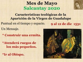 Mes de Mayo
Salcantay 2020
Características teológicas de la
Aparición de la Virgen de Guadalupe
Puntual en el tiempo y espacio.
Un Mensaje.
9 al 12 de dic 1531
* Construir una ermita.
*Atenderá ruegos de
los más pequeños.
*Ir al Obispo.
 